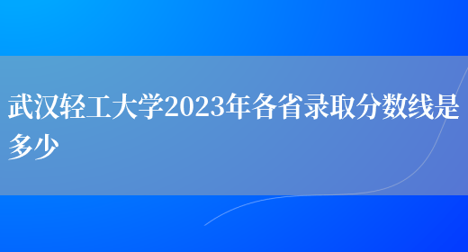 武漢輕工大學2023年各省錄取分數線是多少(圖1)